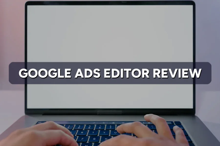 Google Ads Editor Review: Do You Really Need This Tool?